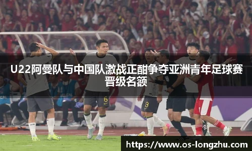 U22阿曼队与中国队激战正酣争夺亚洲青年足球赛晋级名额