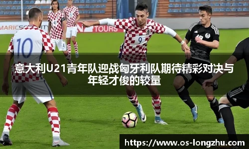 意大利U21青年队迎战匈牙利队期待精彩对决与年轻才俊的较量